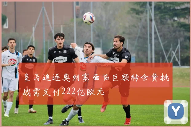 皇马追逐奥利塞面临巨额转会费挑战需支付222亿欧元