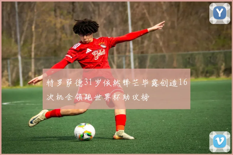 特罗萨德31岁依然锋芒毕露创造16次机会领跑世界杯助攻榜