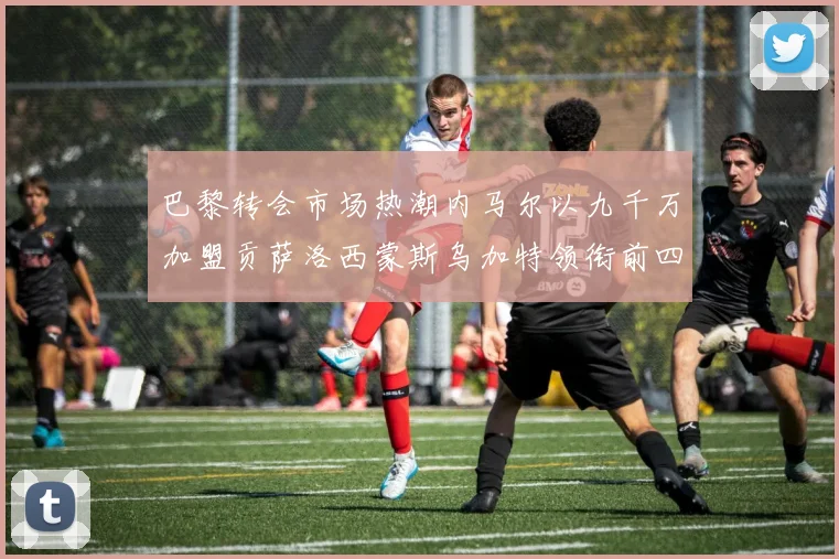 巴黎转会市场热潮内马尔以九千万加盟贡萨洛西蒙斯乌加特领衔前四