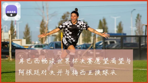 库巴西畅谈世界杯决赛愿望渴望与阿根廷对决并与梅西互换球衣