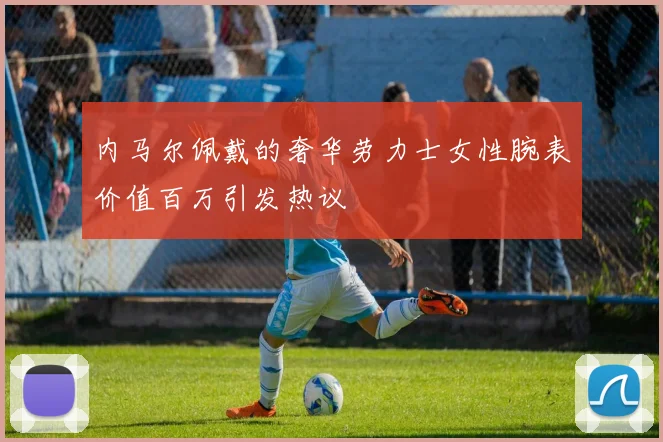 内马尔佩戴的奢华劳力士女性腕表价值百万引发热议