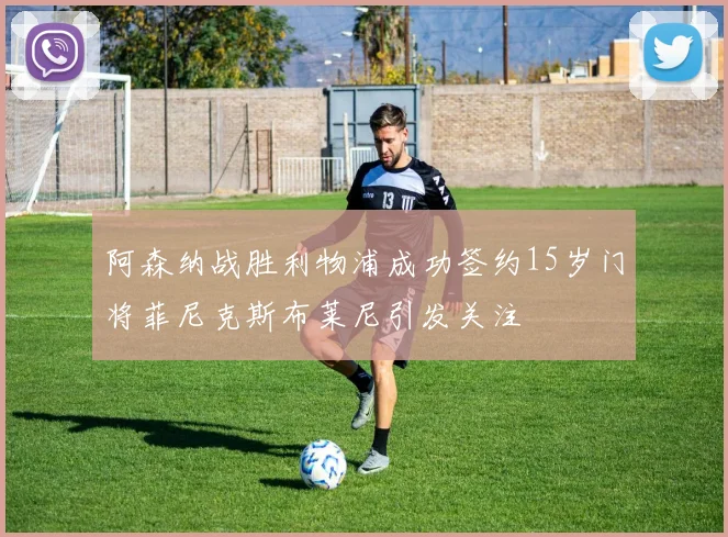 阿森纳战胜利物浦成功签约15岁门将菲尼克斯布莱尼引发关注