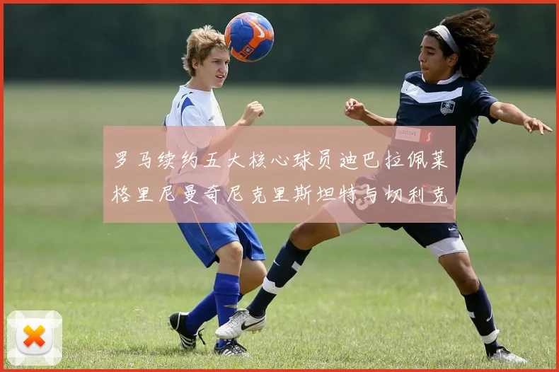 罗马续约五大核心球员迪巴拉佩莱格里尼曼奇尼克里斯坦特与切利克共创未来
