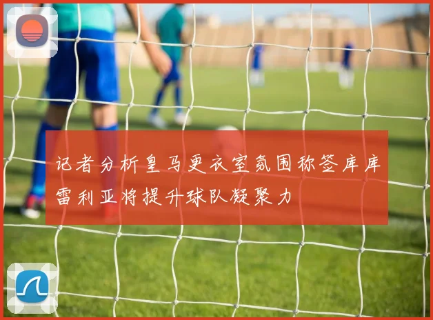 记者分析皇马更衣室氛围称签库库雷利亚将提升球队凝聚力