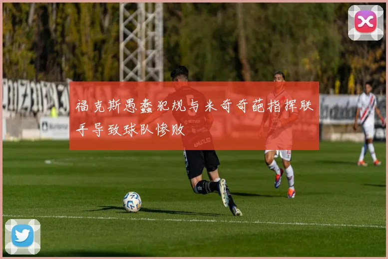 福克斯愚蠢犯规与米奇奇葩指挥联手导致球队惨败