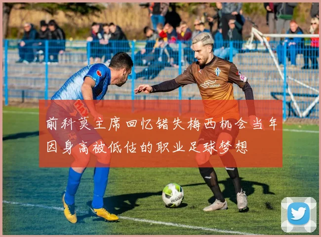 前科莫主席回忆错失梅西机会当年因身高被低估的职业足球梦想