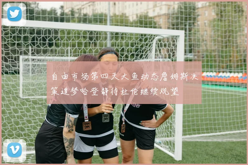 自由市场第四天大鱼动态詹姆斯决策追梦哈登静待杜伦继续观望