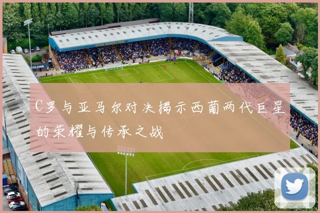 C罗与亚马尔对决揭示西葡两代巨星的荣耀与传承之战