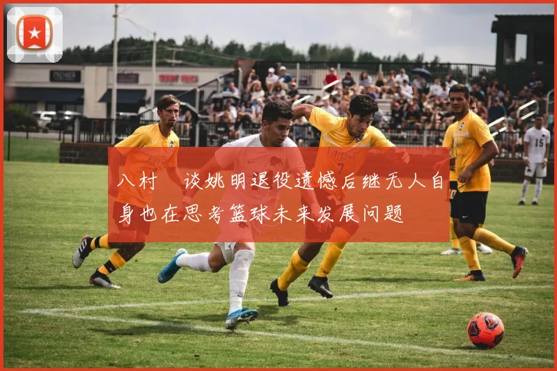 八村塁谈姚明退役遗憾后继无人自身也在思考篮球未来发展问题